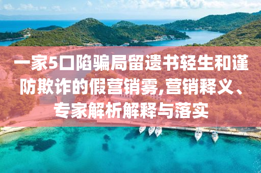 一家5口陷騙局留遺書輕生和謹防欺詐的假營銷霧,營銷釋義、專家解析解釋與落實