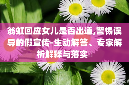 翁虹回應女兒是否出道,警惕誤導的假宣傳-生動解答、專家解析解釋與落實?