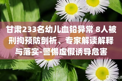甘肅233名幼兒血鉛異常 8人被刑拘預防剖析、專家解讀解釋與落實-警惕虛假誘導危害