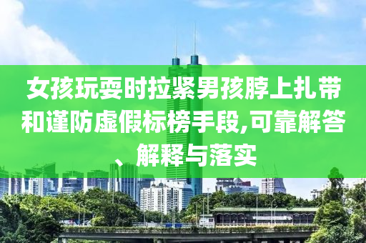 女孩玩耍時(shí)拉緊男孩脖上扎帶和謹(jǐn)防虛假標(biāo)榜手段,可靠解答、解釋與落實(shí)