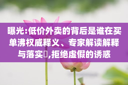 曝光:低價外賣的背后是誰在買單沸權(quán)威釋義、專家解讀解釋與落實?,拒絕虛假的誘惑