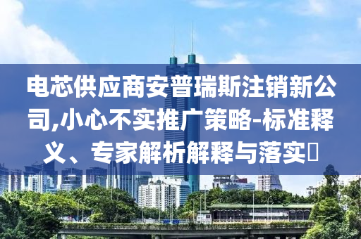 電芯供應(yīng)商安普瑞斯注銷新公司,小心不實推廣策略-標準釋義、專家解析解釋與落實?