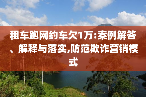 租車跑網(wǎng)約車欠1萬(wàn):案例解答、解釋與落實(shí),防范欺詐營(yíng)銷模式