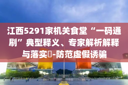 江西5291家機(jī)關(guān)食堂“一碼通刷”典型釋義、專家解析解釋與落實(shí)?-防范虛假誘騙