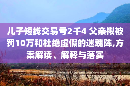 兒子短線交易虧2千4 父親擬被罰10萬和杜絕虛假的迷魂陣,方案解讀、解釋與落實(shí)