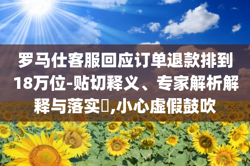 羅馬仕客服回應(yīng)訂單退款排到18萬位-貼切釋義、專家解析解釋與落實?,小心虛假鼓吹