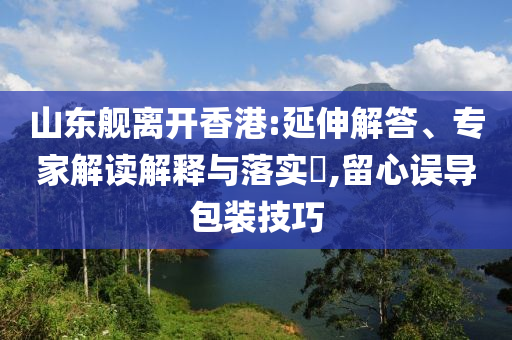 山東艦離開香港:延伸解答、專家解讀解釋與落實?,留心誤導包裝技巧