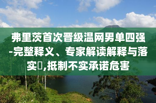 弗里茨首次晉級(jí)溫網(wǎng)男單四強(qiáng)-完整釋義、專家解讀解釋與落實(shí)?,抵制不實(shí)承諾危害
