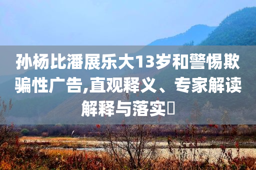 孫楊比潘展樂大13歲和警惕欺騙性廣告,直觀釋義、專家解讀解釋與落實?