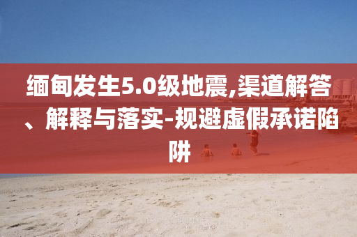 緬甸發(fā)生5.0級地震,渠道解答、解釋與落實-規(guī)避虛假承諾陷阱