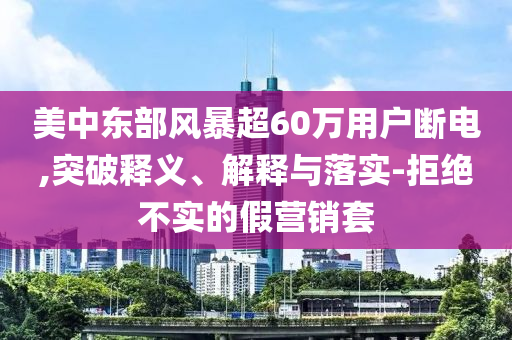 美中東部風(fēng)暴超60萬用戶斷電,突破釋義、解釋與落實-拒絕不實的假營銷套