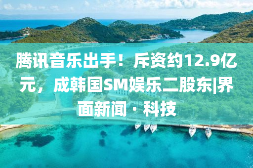 騰訊音樂出手！斥資約12.9億元，成韓國(guó)SM娛樂二股東|界面新聞 · 科技