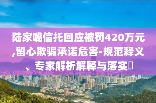陸家嘴信托回應(yīng)被罰420萬元,留心欺騙承諾危害-規(guī)范釋義、專家解析解釋與落實(shí)?