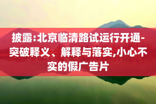 披露:北京臨清路試運行開通-突破釋義、解釋與落實,小心不實的假廣告片
