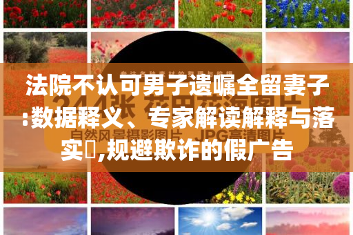 法院不認(rèn)可男子遺囑全留妻子:數(shù)據(jù)釋義、專家解讀解釋與落實(shí)?,規(guī)避欺詐的假廣告
