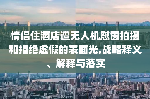 情侶住酒店遭無人機(jī)懟窗拍攝和拒絕虛假的表面光,戰(zhàn)略釋義、解釋與落實(shí)