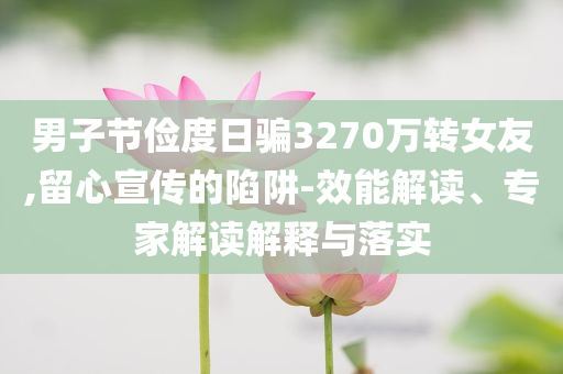 男子節(jié)儉度日騙3270萬轉(zhuǎn)女友,留心宣傳的陷阱-效能解讀、專家解讀解釋與落實