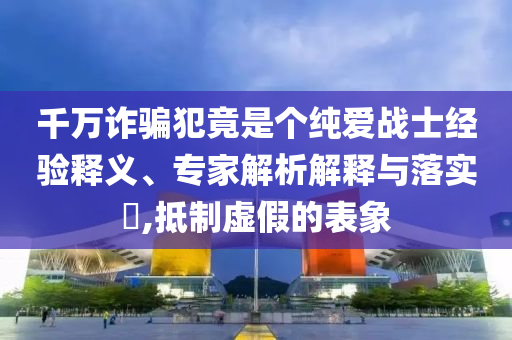 千萬詐騙犯竟是個純愛戰(zhàn)士經(jīng)驗釋義、專家解析解釋與落實?,抵制虛假的表象