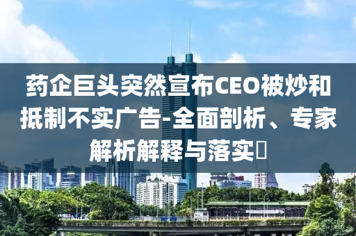 藥企巨頭突然宣布CEO被炒和抵制不實廣告-全面剖析、專家解析解釋與落實?