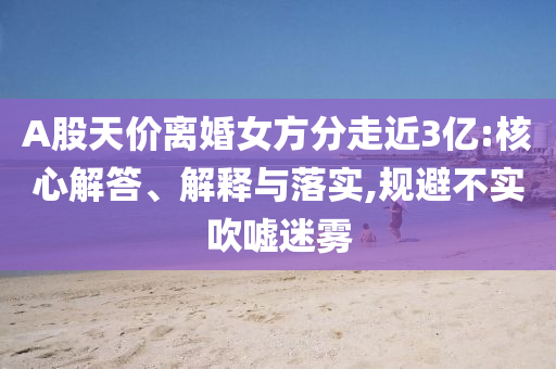 A股天價(jià)離婚女方分走近3億:核心解答、解釋與落實(shí),規(guī)避不實(shí)吹噓迷霧