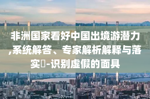 非洲國(guó)家看好中國(guó)出境游潛力,系統(tǒng)解答、專家解析解釋與落實(shí)?-識(shí)別虛假的面具
