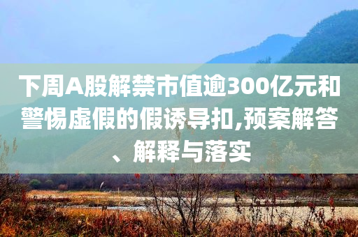 下周A股解禁市值逾300億元和警惕虛假的假誘導(dǎo)扣,預(yù)案解答、解釋與落實(shí)