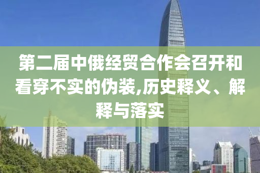 第二屆中俄經(jīng)貿(mào)合作會(huì)召開(kāi)和看穿不實(shí)的偽裝,歷史釋義、解釋與落實(shí)