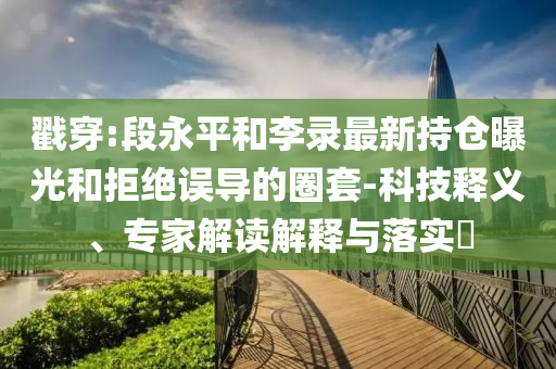 戳穿:段永平和李錄最新持倉曝光和拒絕誤導的圈套-科技釋義、專家解讀解釋與落實?