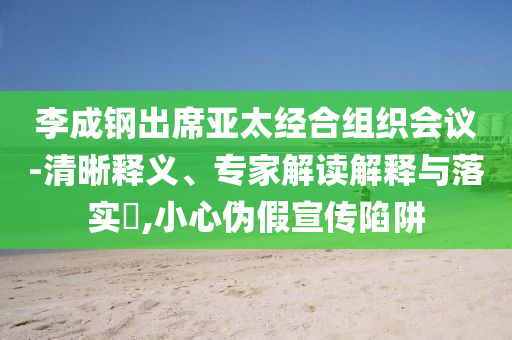 李成鋼出席亞太經(jīng)合組織會議-清晰釋義、專家解讀解釋與落實?,小心偽假宣傳陷阱