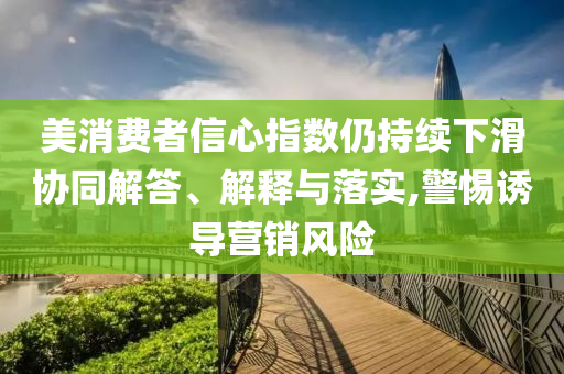 美消費者信心指數(shù)仍持續(xù)下滑協(xié)同解答、解釋與落實,警惕誘導營銷風險