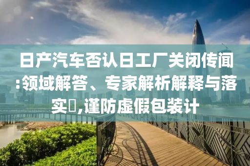 日產(chǎn)汽車否認日工廠關閉傳聞:領域解答、專家解析解釋與落實?,謹防虛假包裝計