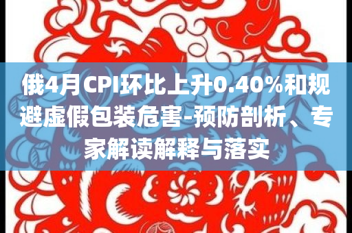 俄4月CPI環(huán)比上升0.40%和規(guī)避虛假包裝危害-預(yù)防剖析、專家解讀解釋與落實