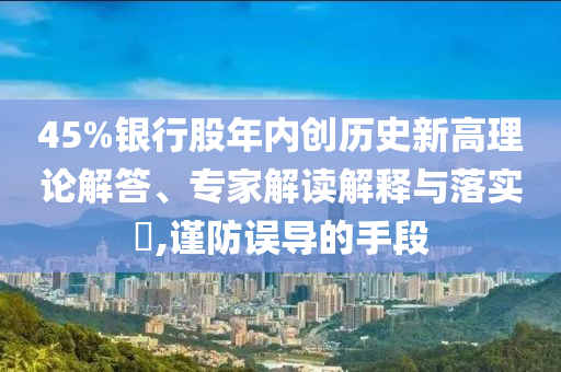 45%銀行股年內(nèi)創(chuàng)歷史新高理論解答、專家解讀解釋與落實(shí)?,謹(jǐn)防誤導(dǎo)的手段