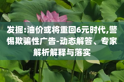 發(fā)掘:油價或?qū)⒅鼗?元時代,警惕欺騙性廣告-動態(tài)解答、專家解析解釋與落實