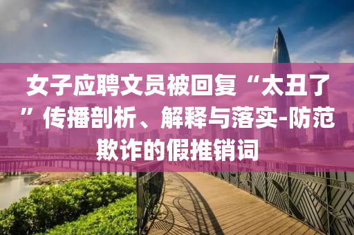 女子應(yīng)聘文員被回復(fù)“太丑了”傳播剖析、解釋與落實-防范欺詐的假推銷詞