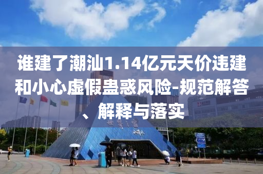 誰建了潮汕1.14億元天價(jià)違建和小心虛假蠱惑風(fēng)險(xiǎn)-規(guī)范解答、解釋與落實(shí)