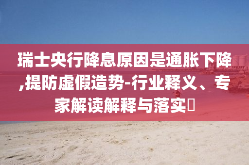 瑞士央行降息原因是通脹下降,提防虛假造勢(shì)-行業(yè)釋義、專家解讀解釋與落實(shí)?