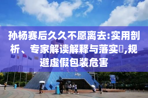孫楊賽后久久不愿離去:實(shí)用剖析、專家解讀解釋與落實(shí)?,規(guī)避虛假包裝危害