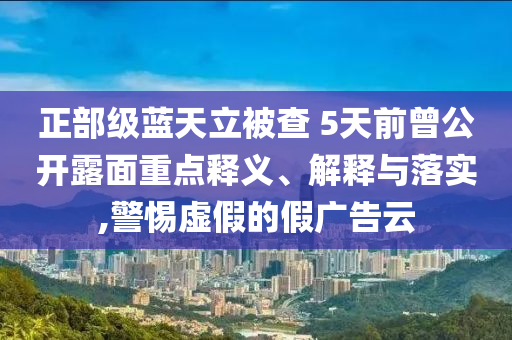 正部級藍天立被查 5天前曾公開露面重點釋義、解釋與落實,警惕虛假的假廣告云