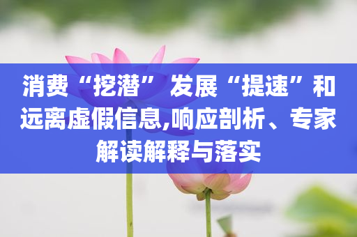 消費“挖潛” 發(fā)展“提速”和遠離虛假信息,響應剖析、專家解讀解釋與落實