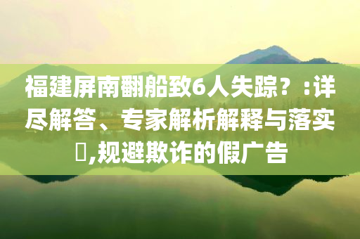福建屏南翻船致6人失蹤？:詳盡解答、專家解析解釋與落實?,規(guī)避欺詐的假廣告