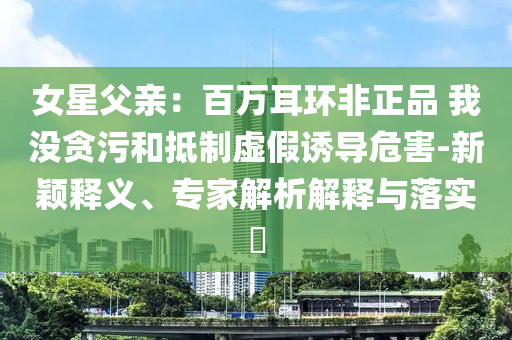 女星父親：百萬(wàn)耳環(huán)非正品 我沒貪污和抵制虛假誘導(dǎo)危害-新穎釋義、專家解析解釋與落實(shí)?
