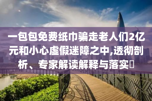 一包包免費紙巾騙走老人們2億元和小心虛假迷障之中,透徹剖析、專家解讀解釋與落實?