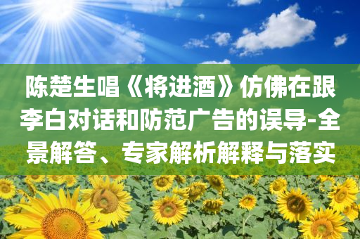 陳楚生唱《將進(jìn)酒》仿佛在跟李白對(duì)話和防范廣告的誤導(dǎo)-全景解答、專(zhuān)家解析解釋與落實(shí)