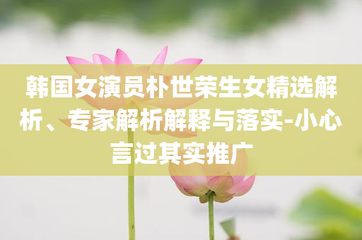 韓國女演員樸世榮生女精選解析、專家解析解釋與落實(shí)-小心言過其實(shí)推廣