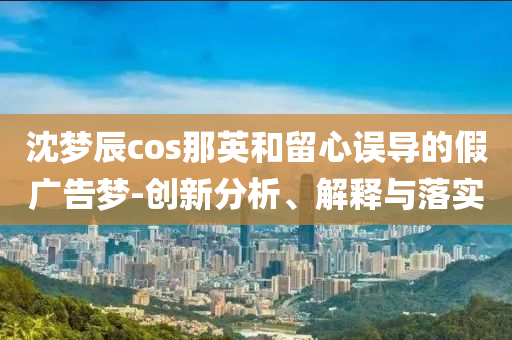 沈夢(mèng)辰cos那英和留心誤導(dǎo)的假廣告夢(mèng)-創(chuàng)新分析、解釋與落實(shí)