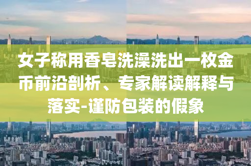 女子稱用香皂洗澡洗出一枚金幣前沿剖析、專家解讀解釋與落實(shí)-謹(jǐn)防包裝的假象