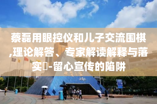 蔡磊用眼控儀和兒子交流圍棋,理論解答、專家解讀解釋與落實(shí)?-留心宣傳的陷阱