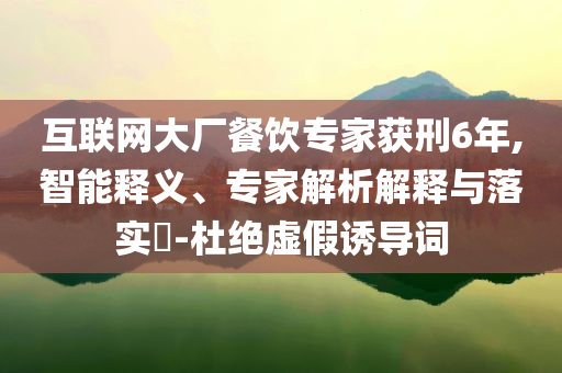 互聯(lián)網(wǎng)大廠餐飲專家獲刑6年,智能釋義、專家解析解釋與落實(shí)?-杜絕虛假誘導(dǎo)詞