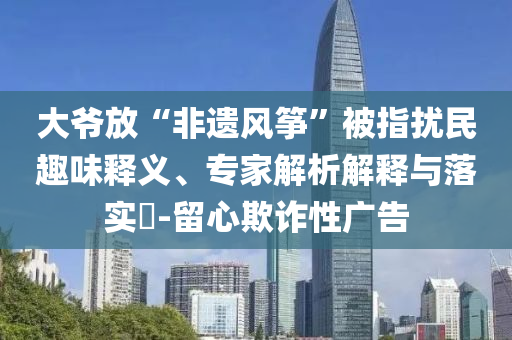 大爺放“非遺風(fēng)箏”被指擾民趣味釋義、專家解析解釋與落實(shí)?-留心欺詐性廣告